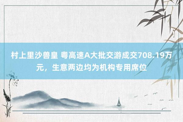 村上里沙兽皇 粤高速A大批交游成交708.19万元，生意两边均为机构专用席位