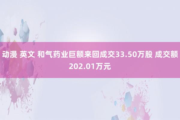 动漫 英文 和气药业巨额来回成交33.50万股 成交额202.01万元