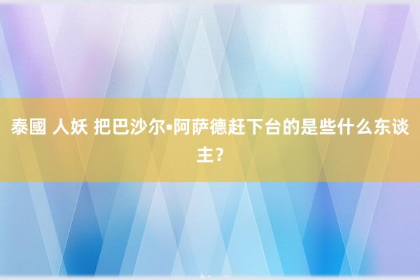 泰國 人妖 把巴沙尔•阿萨德赶下台的是些什么东谈主？