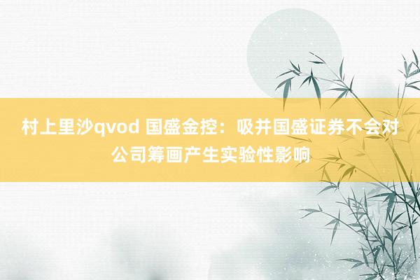 村上里沙qvod 国盛金控：吸并国盛证券不会对公司筹画产生实验性影响