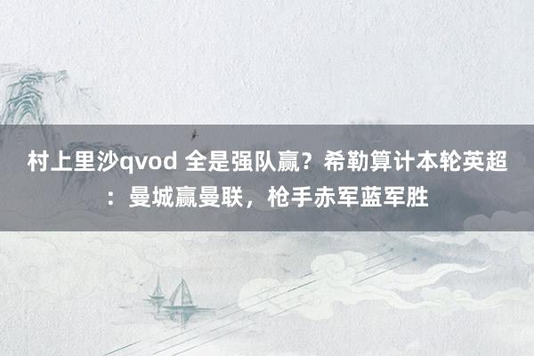 村上里沙qvod 全是强队赢？希勒算计本轮英超：曼城赢曼联，枪手赤军蓝军胜