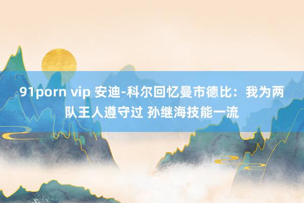 91porn vip 安迪-科尔回忆曼市德比：我为两队王人遵守过 孙继海技能一流