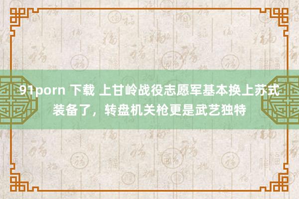 91porn 下载 上甘岭战役志愿军基本换上苏式装备了，转盘机关枪更是武艺独特