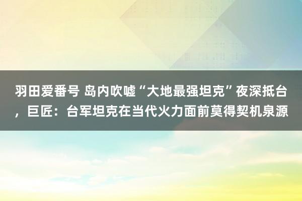 羽田爱番号 岛内吹嘘“大地最强坦克”夜深抵台，巨匠：台军坦克在当代火力面前莫得契机泉源