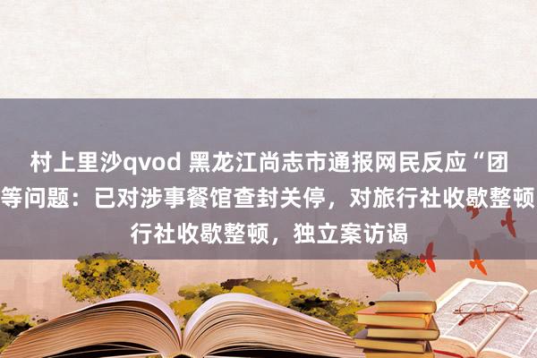 村上里沙qvod 黑龙江尚志市通报网民反应“团餐铁锅生锈”等问题：已对涉事餐馆查封关停，对旅行社收歇整顿，独立案访谒