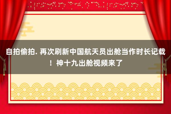 自拍偷拍. 再次刷新中国航天员出舱当作时长记载！神十九出舱视频来了