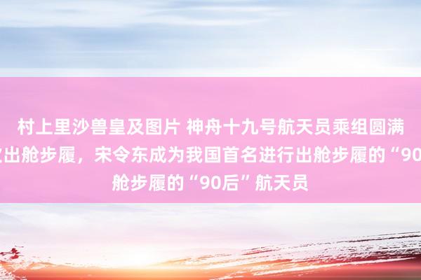 村上里沙兽皇及图片 神舟十九号航天员乘组圆满完成第一次出舱步履，宋令东成为我国首名进行出舱步履的“90后”航天员