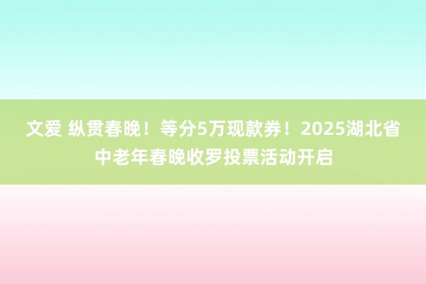 文爱 纵贯春晚！等分5万现款券！2025湖北省中老年春晚收罗投票活动开启