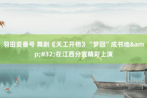 羽田爱番号 舞剧《天工开物》“梦回”成书地&#32;在江西分宜精彩上演