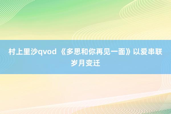 村上里沙qvod 《多思和你再见一面》以爱串联岁月变迁