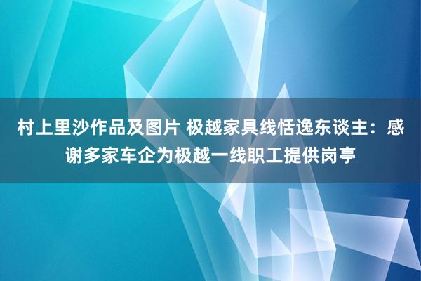 村上里沙作品及图片 极越家具线恬逸东谈主：感谢多家车企为极越一线职工提供岗亭