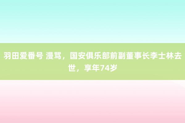 羽田爱番号 漫骂，国安俱乐部前副董事长李士林去世，享年74岁