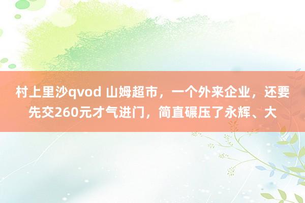 村上里沙qvod 山姆超市，一个外来企业，还要先交260元才气进门，简直碾压了永辉、大