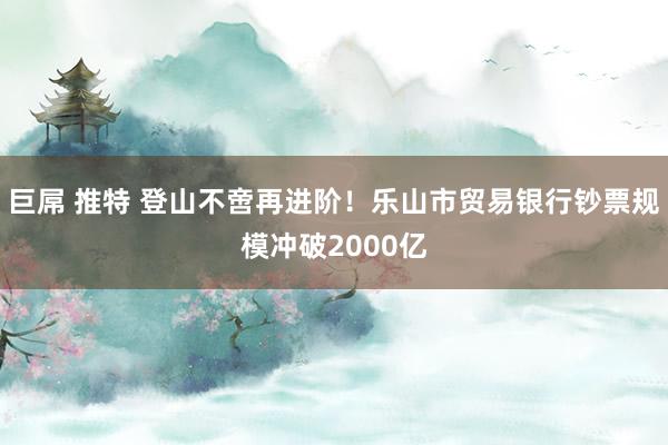 巨屌 推特 登山不啻再进阶！乐山市贸易银行钞票规模冲破2000亿