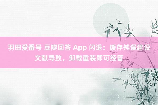 羽田爱番号 豆瓣回答 App 闪退：缓存舛误建设文献导致，卸载重装即可经管