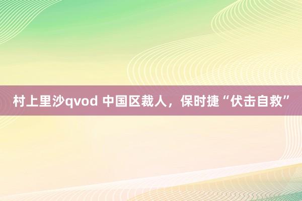 村上里沙qvod 中国区裁人，保时捷“伏击自救”