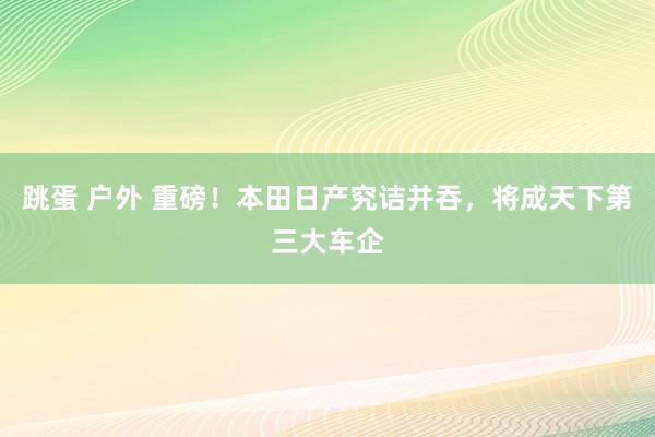 跳蛋 户外 重磅！本田日产究诘并吞，将成天下第三大车企