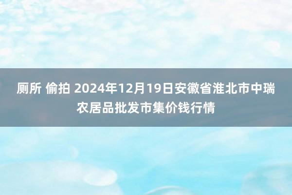 厕所 偷拍 2024年12月19日安徽省淮北市中瑞农居品批发市集价钱行情