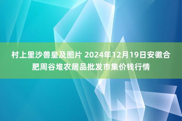 村上里沙兽皇及图片 2024年12月19日安徽合肥周谷堆农居品批发市集价钱行情