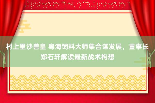 村上里沙兽皇 粤海饲料大师集合谋发展，董事长郑石轩解读最新战术构想