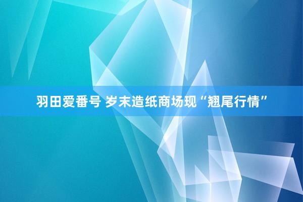 羽田爱番号 岁末造纸商场现“翘尾行情”