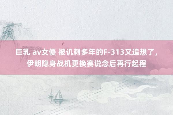 巨乳 av女優 被讥刺多年的F-313又追想了，伊朗隐身战机更换赛说念后再行起程