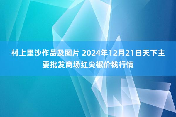 村上里沙作品及图片 2024年12月21日天下主要批发商场红尖椒价钱行情