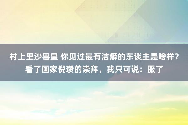 村上里沙兽皇 你见过最有洁癖的东谈主是啥样？看了画家倪瓒的崇拜，我只可说：服了