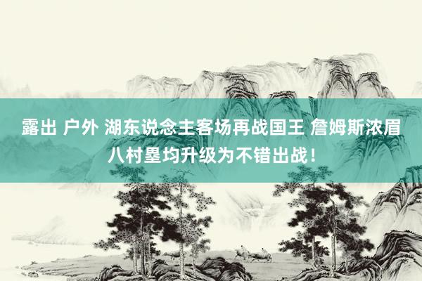 露出 户外 湖东说念主客场再战国王 詹姆斯浓眉八村塁均升级为不错出战！