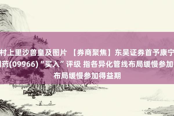 村上里沙兽皇及图片 【券商聚焦】东吴证券首予康宁杰瑞制药(09966)“买入”评级 指各异化管线布局缓慢参加得益期