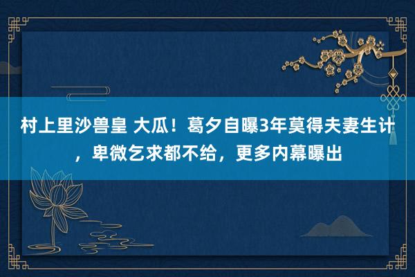 村上里沙兽皇 大瓜！葛夕自曝3年莫得夫妻生计，卑微乞求都不给，更多内幕曝出