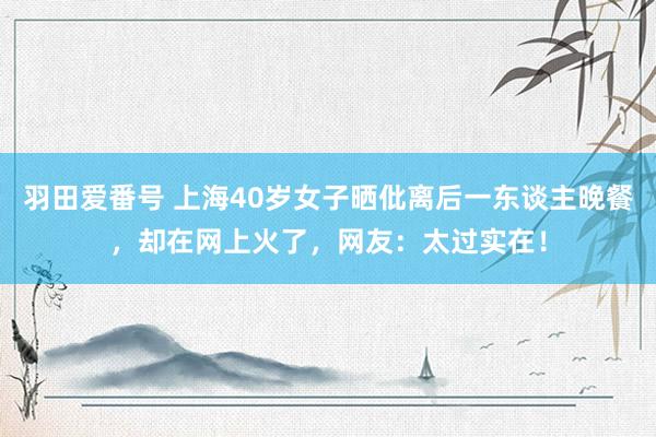 羽田爱番号 上海40岁女子晒仳离后一东谈主晚餐，却在网上火了，网友：太过实在！