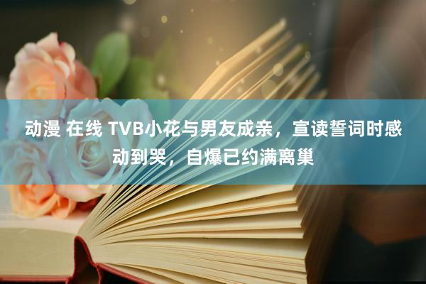 动漫 在线 TVB小花与男友成亲，宣读誓词时感动到哭，自爆已约满离巢