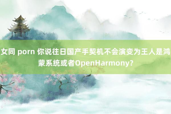 女同 porn 你说往日国产手契机不会演变为王人是鸿蒙系统或者OpenHarmony？