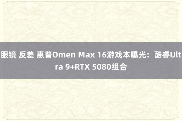 眼镜 反差 惠普Omen Max 16游戏本曝光：酷睿Ultra 9+RTX 5080组合