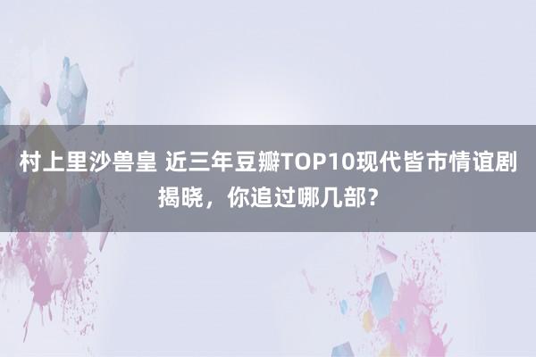 村上里沙兽皇 近三年豆瓣TOP10现代皆市情谊剧揭晓，你追过哪几部？