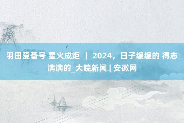 羽田爱番号 星火成炬 ｜ 2024，日子缓缓的 得志满满的_大皖新闻 | 安徽网