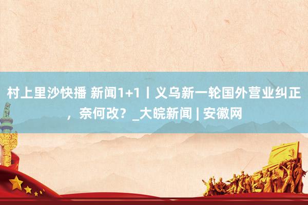 村上里沙快播 新闻1+1丨义乌新一轮国外营业纠正，奈何改？_大皖新闻 | 安徽网