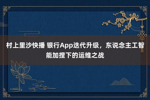 村上里沙快播 银行App迭代升级，东说念主工智能加捏下的运维之战