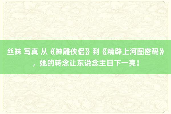 丝袜 写真 从《神雕侠侣》到《精辟上河图密码》，她的转念让东说念主目下一亮！