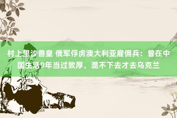 村上里沙兽皇 俄军俘虏澳大利亚雇佣兵：曾在中国生活9年当过敦厚，混不下去才去乌克兰