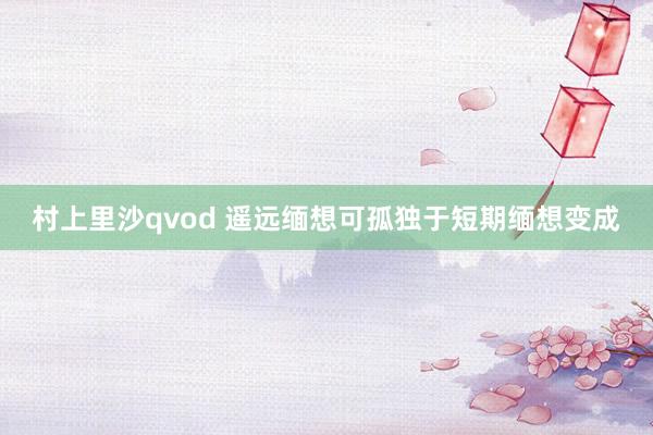 村上里沙qvod 遥远缅想可孤独于短期缅想变成