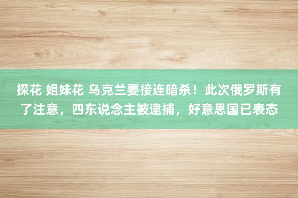 探花 姐妹花 乌克兰要接连暗杀！此次俄罗斯有了注意，四东说念主被逮捕，好意思国已表态