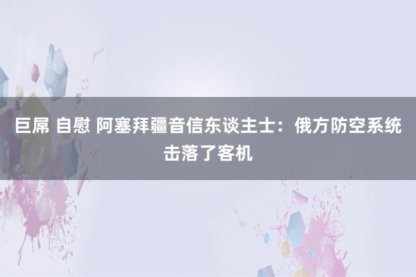 巨屌 自慰 阿塞拜疆音信东谈主士：俄方防空系统击落了客机