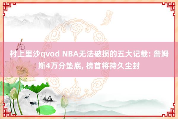 村上里沙qvod NBA无法破损的五大记载: 詹姆斯4万分垫底， 榜首将持久尘封