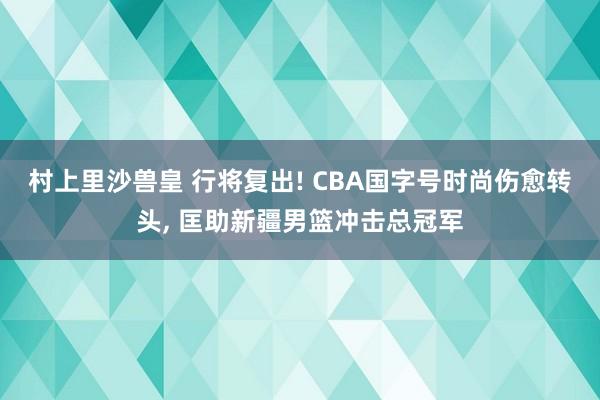 村上里沙兽皇 行将复出! CBA国字号时尚伤愈转头， 匡助新疆男篮冲击总冠军