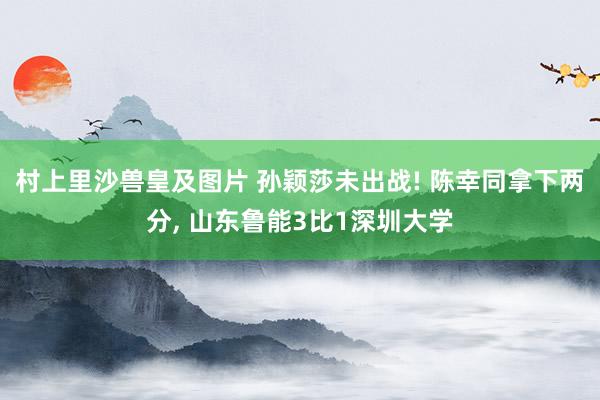 村上里沙兽皇及图片 孙颖莎未出战! 陈幸同拿下两分， 山东鲁能3比1深圳大学