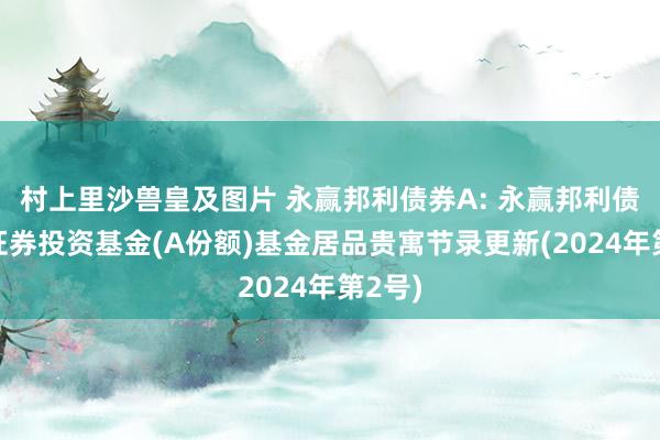 村上里沙兽皇及图片 永赢邦利债券A: 永赢邦利债券型证券投资基金(A份额)基金居品贵寓节录更新(2024年第2号)