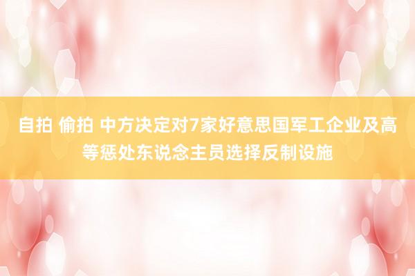 自拍 偷拍 中方决定对7家好意思国军工企业及高等惩处东说念主员选择反制设施