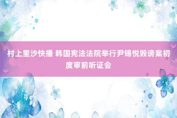 村上里沙快播 韩国宪法法院举行尹锡悦毁谤案初度审前听证会